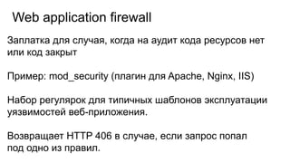 Web application firewall
Заплатка для случая, когда на аудит кода ресурсов нет
или код закрыт
Пример: mod_security (плагин для Apache, Nginx, IIS)
Набор регулярок для типичных шаблонов эксплуатации
уязвимостей веб-приложения.
Возвращает HTTP 406 в случае, если запрос попал
под одно из правил.
 