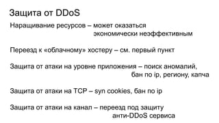 Защита от DDoS
Наращивание ресурсов – может оказаться
экономически неэффективным
Переезд к «облачному» хостеру – см. первый пункт
Защита от атаки на уровне приложения – поиск аномалий,
бан по ip, региону, капча
Защита от атаки на TCP – syn cookies, бан по ip
Защита от атаки на канал – переезд под защиту
анти-DDoS сервиса
 