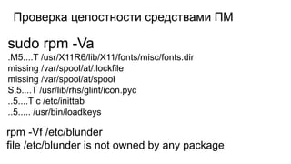 Проверка целостности средствами ПМ
sudo rpm -Va
.M5....T /usr/X11R6/lib/X11/fonts/misc/fonts.dir
missing /var/spool/at/.lockfile
missing /var/spool/at/spool
S.5....T /usr/lib/rhs/glint/icon.pyc
..5....T c /etc/inittab
..5..... /usr/bin/loadkeys
rpm -Vf /etc/blunder
file /etc/blunder is not owned by any package
 