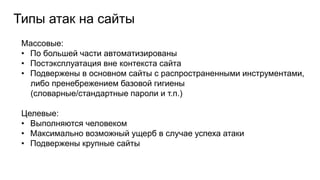 Типы атак на сайты
Массовые:
• По большей части автоматизированы
• Постэксплуатация вне контекста сайта
• Подвержены в основном сайты с распространенными инструментами,
либо пренебрежением базовой гигиены
(словарные/стандартные пароли и т.п.)
Целевые:
• Выполняются человеком
• Максимально возможный ущерб в случае успеха атаки
• Подвержены крупные сайты
 