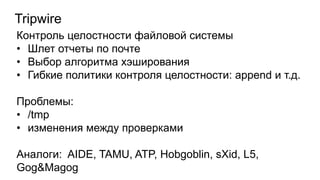 Tripwire
Контроль целостности файловой системы
• Шлет отчеты по почте
• Выбор алгоритма хэширования
• Гибкие политики контроля целостности: append и т.д.
Проблемы:
• /tmp
• изменения между проверками
Аналоги: AIDE, TAMU, ATP, Hobgoblin, sXid, L5,
Gog&Magog
 