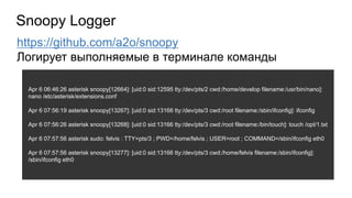 Apr 6 06:46:26 asterisk snoopy[12664]: [uid:0 sid:12595 tty:/dev/pts/2 cwd:/home/develop filename:/usr/bin/nano]:
nano /etc/asterisk/extensions.conf
Apr 6 07:56:19 asterisk snoopy[13267]: [uid:0 sid:13166 tty:/dev/pts/3 cwd:/root filename:/sbin/ifconfig]: ifconfig
Apr 6 07:56:26 asterisk snoopy[13268]: [uid:0 sid:13166 tty:/dev/pts/3 cwd:/root filename:/bin/touch]: touch /opt/1.txt
Apr 6 07:57:56 asterisk sudo: felvis : TTY=pts/3 ; PWD=/home/felvis ; USER=root ; COMMAND=/sbin/ifconfig eth0
Apr 6 07:57:56 asterisk snoopy[13277]: [uid:0 sid:13166 tty:/dev/pts/3 cwd:/home/felvis filename:/sbin/ifconfig]:
/sbin/ifconfig eth0
Snoopy Logger
https://github.com/a2o/snoopy
Логирует выполняемые в терминале команды
 
