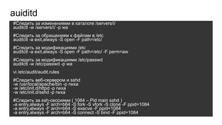 #Cледить за изменениями в каталоге /servers/i/
auditctl -w /servers/i/ -p wa
#Следить за обращениям к файлам в /etc
auditctl -a exit,always -S open -F path=/etc/
#Cледить за модификациями /etc
auditctl -a exit,always -S open -F path=/etc/ -F perm=aw
#Cледить за модификациями /etc/passwd
auditctl -w /etc/passwd -p wa
vi /etc/audit/audit.rules
#Следить веб-сервером и sshd
-w /usr/local/apache/bin -p rwxa
-w /etc/init.d/httpd -p rwxa
-w /etc/init.d/sshd -p rwxa
#Следить за ssh-сессиями ( 1084 – Pid main sshd )
-a entry,always -F arch=b64 -S fork -S vfork -S clone -F ppid=1084
-a entry,always -F arch=b64 -S execve -F ppid=1084
-a entry,always -F arch=b64 -S connect -S bind -F ppid=1084
auiditd
 