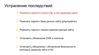Устранение последствий
Поменять пароли и ключи к ftp- и ssh-сервисам сайта
Поменять пароли к базе данных сайта (phpmyadmin)
Поменять пароли к панели администратора сайта
Установить обновления CMS и плагинов
Установить обновления / обновления безопасности
ключевых сервисов сайта и ОС
 