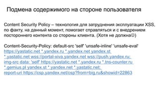 Подмена содержимого на стороне пользователя
Content Security Policy – технология для затруднения эксплуатации XSS,
по факту, на данный момент, помогает справляться и с внедрением
постороннего контента со стороны клиента. (Хотя не должна)
Content-Security-Policy: default-src 'self' 'unsafe-inline' 'unsafe-eval'
https://yastatic.net *.yandex.ru *.yandex.net yandex.st
*.yastatic.net wss://portal-xiva.yandex.net wss://push.yandex.ru;
img-src data: 'self' https://yastatic.net *.yandex.ru *.tns-counter.ru
*.gemius.pl yandex.st *.yandex.net *.yastatic.net;
report-uri https://csp.yandex.net/csp?from=big.ru&showid=22863
 