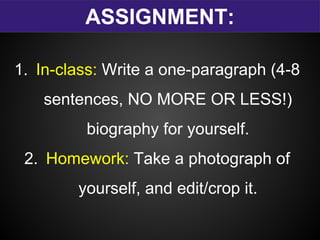 ASSIGNMENT:
1. In-class: Write a one-paragraph (4-8
sentences, NO MORE OR LESS!)
biography for yourself.
2. Homework: Take a photograph of
yourself, and edit/crop it.
 