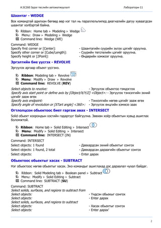 A.SC260 Зураг төслийн автоматжуулалт Лаборатори-11
2
Шаантаг - WEDGE
Box командтай адилхан бөгөөд өөр нэг тал нь параллельпипед диагналийн дагуу хуваагдсан
шаантаг хэлбэртэй байна.
Ribbon: Home tab Modeling Wedge
Menu: Draw Modeling Wedge
Command line: Wedge (WE)
Command: WEDGE
Specify first corner or [Center]: - Шаантагийн суурийн эхлэх цэгийг оруулна.
Specify other corner or [Cube/Length]: - Суурийн төгсгөлийн цэгийг оруулна.
Specify height or [2Point]: - Өндөрийн хэмжээг оруулна.
Эргэлтийн бие үүсгэх - REVOLVE
Эргүүлэх аргаар объект үүсгэнэ.
Ribbon: Modeling tab Revolve
Menu: Modify Draw Revolve
Command line: REVOLVE (REV)
Select objects to revolve: - Эргүүлэх объектоо тэмдэглэх
Specify axis start point or define axis by [Object/X/Y/Z] <Object>: - Эргүүлэх тэнхэлгийн эхний
цэгийг зааж өгөх
Specify axis endpoint: - Тэнхэлгийн нөгөө цэгийг зааж өгөх
Specify angle of revolution or [STart angle] <360>: - Эргүүлэх өнцгийн хэмжээ заах
Огтлолцсон обьектоос биет гаргаж авах - INTERSECT
Solid обьект хоорондын хэсгийн гадаргууг байгуулна. Зөвхөн хоёр обьектын хувьд ашиглах
боломжтой.
Ribbon: Home tab Solid Editing Intersect
Menu: Modify Solid Editing Intersect
Command line: INTERSECT (IN)
Command: INTERSECT
Select objects: 1 found - Давхардсан эхний обьектыг сонгох
Select objects: 1 found, 2 total - Давхардсан дараагийн обьектыг сонгох
Select objects: - Enter дарах
Обьектоос обьектыг хасах - SUBTRACT
Нэг обьектоос нөгөө обьектыг хасах. Энэ командыг ашиглахад дэс дараалал чухал байдаг.
Ribbon: Solid Modeling tab Boolean panel Subtract
Menu: Modify Solid Editing Subtract
Command line: SUBTRACT (SU)
Command: SUBTRACT
Select solids, surfaces, and regions to subtract from
Select objects: - Үндсэн обьекыг сонгох
Select objects: - Enter дарах
Select solids, surfaces, and regions to subtract
Select objects: - Хасах обьектыг сонгох
Select objects: - Enter дарах’
 