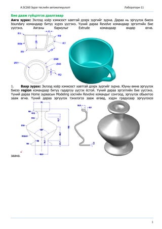 A.SC260 Зураг төслийн автоматжуулалт Лаборатори-11
3
Бие дааж гүйцэтгэх даалгавар
Аяга зурах: Эхлээд хоёр хэмжээст хавтгай дээрх зургийг зурна. Дараа нь эргүүлэх биеээ
boundary командаар битүү хүрээ үүсгэнэ. Үүний дараа Revolve командаар эргэлтийн бие
үүсгэнэ. Аяганы бариулыг Extrude командаар өндөр өгнө.
1. Ваар зурах: Эхлээд хоёр хэмжээст хавтгай дээрх зургийг зурна. Юуны өмнө эргүүлэх
биеээ region командаар битүү гадаргуу үүсгэх ёстой. Үүний дараа эргэлтийн бие үүсгэнэ.
Үүний дараа Home зурвасын Modeling хэсгийн Revolve командыг сонгоод, эргүүлэх обьектоо
зааж өгнө. Үүний дараа эргүүлэх тэнхлэгээ зааж өгөөд, хэдэн градусаар эргүүлэхээ
заана.
 