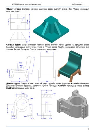 A.SC260 Зураг төслийн автоматжуулалт Лаборатори-11
4
Обьект зурах: Өгөгдсөн хэмжээг ашиглан доорх зургийг зурна. Box, Wedge командыг
ашиглан зурна.
Сандал зурах: Хоёр хэмжээст хавтгай дээрх зургийг зурна. Дараа нь эргүүлэх биеээ
boundary командаар битүү хүрээ үүсгэнэ. Үүний дараа Revolve командаар эргэлтийн бие
үүсгэнэ. Аяганы бариулыг Extrude командаар өндөр өгнө.
Деталь зурах: Хоёр хэмжээст хавтгай дээрх зургийг зурна. Дараа нь Extrude командаар
деталийн өргөнийг оруулна. Деталийн нүхийг гаргахдаа Cylinder командаар нүхээ зураад
Subtract командаар ухаж авна.
 