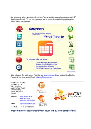 Sie können uns Ihre Vorlagen direkt per Post zu senden oder eingescannt als PDF
Dateien per Email. Wir beraten Sie gern und erstellen Ihnen ein kostenloses und
unverbindliches Angebot.
Bitte schauen Sie sich unser Portfolio auf www.fastnote.de an und richten Sie Ihre
Fragen direkt an uns per Email talk2us@fastnote.de.
BüroService Kronberg
SEA-CN Co., Ltd.
1/48 Lanna Villa
Super Highway Road
Amphur Muang
Chiang Mai 50300
Thailand
Website: www.fastNOTE.de
www.seacn.de
www.jens-kronberg.de
E-Mail: talk2us@fastNOTE.de
FAX Berlin: +49 30 610900 71996
Unsere Mitarbeiter und Mitarbeiterinnen freuen sich auf Ihren Schreibauftrag!
 