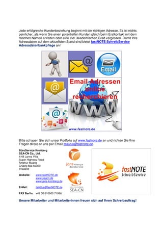 Jede erfolgreiche Kundenbeziehung beginnt mit der richtigen Adresse. Es ist nichts
peinlicher, als wenn Sie einen potentiellen Kunden gleich beim Erstkontakt mit dem
falschen Namen anreden oder eine evtl. akademischen Grad vergessen. Damit Ihre
Adressdaten auf dem aktuellsten Stand sind bietet fastNOTE SchreibService
Adressdatenbankpflege an!
Bitte schauen Sie sich unser Portfolio auf www.fastnote.de an und richten Sie Ihre
Fragen direkt an uns per Email talk2us@fastnote.de.
BüroService Kronberg
SEA-CN Co., Ltd.
1/48 Lanna Villa
Super Highway Road
Amphur Muang
Chiang Mai 50300
Thailand
Website: www.fastNOTE.de
www.seacn.de
www.jens-kronberg.de
E-Mail: talk2us@fastNOTE.de
FAX Berlin: +49 30 610900 71996
Unsere Mitarbeiter und Mitarbeiterinnen freuen sich auf Ihren Schreibauftrag!