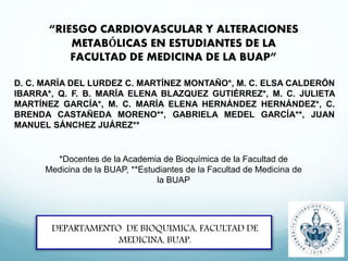 “RIESGO CARDIOVASCULAR Y ALTERACIONES
METABÓLICAS EN ESTUDIANTES DE LA
FACULTAD DE MEDICINA DE LA BUAP”
DEPARTAMENTO DE BIOQUIMICA, FACULTAD DE
MEDICINA, BUAP.
D. C. MARÍA DEL LURDEZ C. MARTÍNEZ MONTAÑO*, M. C. ELSA CALDERÓN
IBARRA*, Q. F. B. MARÍA ELENA BLAZQUEZ GUTIÉRREZ*, M. C. JULIETA
MARTÍNEZ GARCÍA*, M. C. MARÍA ELENA HERNÁNDEZ HERNÁNDEZ*, C.
BRENDA CASTAÑEDA MORENO**, GABRIELA MEDEL GARCÍA**, JUAN
MANUEL SÁNCHEZ JUÁREZ**
*Docentes de la Academia de Bioquímica de la Facultad de
Medicina de la BUAP, **Estudiantes de la Facultad de Medicina de
la BUAP
 