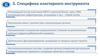 6
Разнородный состав участников (МСП и крупный бизнес, вузы, НИИ,
инновационная инфраструктура, ассоциации и пр.) – related variety
Критическая масса / соответствие специализации региона
Экономическая и социальная укорененность / влияние на региональные
цепочки создания добавленной стоимости
Длительность функционирования, выходящая за пределы одного проекта
Институционализация кластера: создание органов управления для решения
координационных провалов и генерации проектов в кластере
3. Специфика кластерного инструмента
 