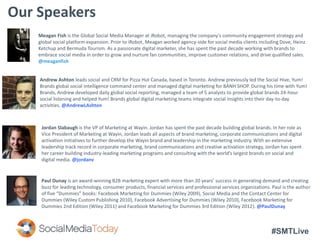 #SMTLive
Our Speakers
Meagan Fish is the Global Social Media Manager at iRobot, managing the company's community engagement strategy and
global social platform expansion. Prior to iRobot, Meagan worked agency-side for social media clients including Dove, Heinz
Ketchup and Bermuda Tourism. As a passionate digital marketer, she has spent the past decade working with brands to
embrace social media in order to grow and nurture fan communities, improve customer relations, and drive qualified sales.
@meaganfish
Jordan Slabaugh is the VP of Marketing at Wayin. Jordan has spent the past decade building global brands. In her role as
Vice President of Marketing at Wayin, Jordan leads all aspects of brand marketing, corporate communications and digital
activation initiatives to further develop the Wayin brand and leadership in the marketing industry. With an extensive
leadership track record in corporate marketing, brand communications and creative activation strategy, Jordan has spent
her career building industry-leading marketing programs and consulting with the world’s largest brands on social and
digital media. @jordanv
Paul Dunay is an award-winning B2B marketing expert with more than 20 years’ success in generating demand and creating
buzz for leading technology, consumer products, financial services and professional services organizations. Paul is the author
of five “Dummies” books: Facebook Marketing for Dummies (Wiley 2009), Social Media and the Contact Center for
Dummies (Wiley Custom Publishing 2010), Facebook Advertising for Dummies (Wiley 2010), Facebook Marketing for
Dummies 2nd Edition (Wiley 2011) and Facebook Marketing for Dummies 3rd Edition (Wiley 2012). @PaulDunay
Andrew Ashton leads social and CRM for Pizza Hut Canada, based in Toronto. Andrew previously led the Social Hive, Yum!
Brands global social intelligence command center and managed digital marketing for BÀNH SHOP. During his time with Yum!
Brands, Andrew developed daily global social reporting, managed a team of 5 analysts to provide global brands 24-hour
social listening and helped Yum! Brands global digital marketing teams integrate social insights into their day-to-day
activities. @AndrewLAshton
 