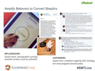 #SMTLive
Amplify Believers to Convert Skeptics
INFLUENCERS:
Social reach, demographic synergy,
branded content must be authentic
CUSTOMERS:
Hyper-fans, establish ongoing UGC strategy,
fan-only programs/sneak peaks
 