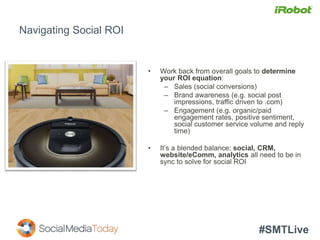 #SMTLive
Navigating Social ROI
• Work back from overall goals to determine
your ROI equation:
– Sales (social conversions)
– Brand awareness (e.g. social post
impressions, traffic driven to .com)
– Engagement (e.g. organic/paid
engagement rates, positive sentiment,
social customer service volume and reply
time)
• It’s a blended balance: social, CRM,
website/eComm, analytics all need to be in
sync to solve for social ROI
 