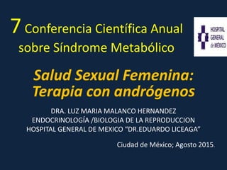 7Conferencia Científica Anual
sobre Síndrome Metabólico
Salud Sexual Femenina:
Terapia con andrógenos
DRA. LUZ MARIA MALANCO HERNANDEZ
ENDOCRINOLOGÍA /BIOLOGIA DE LA REPRODUCCION
HOSPITAL GENERAL DE MEXICO “DR.EDUARDO LICEAGA”
Ciudad de México; Agosto 2015.
 