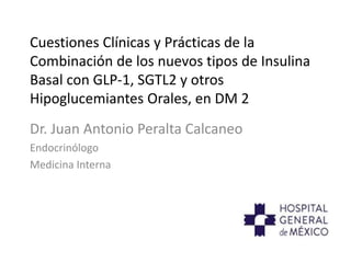 Cuestiones Clínicas y Prácticas de la
Combinación de los nuevos tipos de Insulina
Basal con GLP-1, SGTL2 y otros
Hipoglucemiantes Orales, en DM 2
Dr. Juan Antonio Peralta Calcaneo
Endocrinólogo
Medicina Interna
 