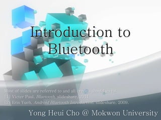 Introduction to
Bluetooth
Yong Heui Cho @ Mokwon University
Most of slides are referred to and all credits should go to:
[1] Victer Paul, Bluetooth, slideshare, 2011.
[2] Erin Yueh, Android Bluetooth Introduction, slideshare, 2009.
 