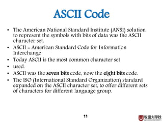 ASCII Code
• The American National Standard Institute (ANSI) solution
to represent the symbols with bits of data was the ASCII
character set.
• ASCII = American Standard Code for Information
Interchange
• Today ASCII is the most common character set
• used.
• ASCII was the seven bits code, now the eight bits code.
• The ISO (International Standard Organization) standard
expanded on the ASCII character set, to offer different sets
of characters for different language group.
11
 