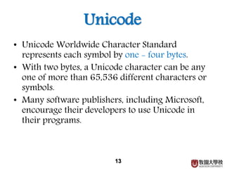 Unicode
• Unicode Worldwide Character Standard
represents each symbol by one - four bytes.
• With two bytes, a Unicode character can be any
one of more than 65,536 different characters or
symbols.
• Many software publishers, including Microsoft,
encourage their developers to use Unicode in
their programs.
13
 