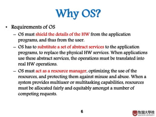 6
Why OS?
• Requirements of OS
– OS must shield the details of the HW from the application
programs, and thus from the user.
– OS has to substitute a set of abstract services to the application
programs, to replace the physical HW services. When applications
use these abstract services, the operations must be translated into
real HW operations.
– OS must act as a resource manager, optimizing the use of the
resources, and protecting them against misuse and abuse. When a
system provides multiuser or multitasking capabilities, resources
must be allocated fairly and equitably amongst a number of
competing requests.
 