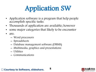 8
Application SW
• Application software is a program that help people
accomplish specific tasks.
• Thousands of application are available; however
• some major categories that likely to be encounter
• are:
– Word processors
– Spreadsheets
– Database management software (DBMS)
– Multimedia, graphics and presentations
– Utilities
– Communications
8□ Courtesy to Software, slideshare.
 