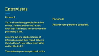 Entrevistas
Persona A
You are interviewing people about their
friends. Find out their friend’s name,
what their friend looks like and what their
personality is like.
Also, find out one additional piece of
information about their friend. When is
their birthday? How old are they? What
do they like to do?
Take notes so you can report back to Sra.
Persona B
Answer your partner’s questions.
 