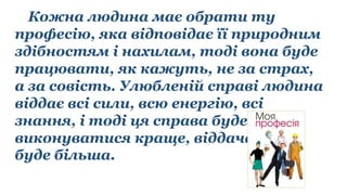 Кожна людина має обрати ту
професію, яка відповідає її природним
здібностям і нахилам, тоді вона буде
працювати, як кажуть, не за страх,
а за совість. Улюбленій справі людина
віддає всі сили, всю енергію, всі
знання, і тоді ця справа буде
виконуватися краще, віддача
буде більша.
 