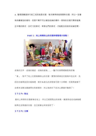 A. 整理困難度排行前三名的就是衣服，每次換季時就想買新衣服，所以一定會
有持續增加的傾向，但是千萬不可以增加收納的場所。現有的衣服只需保留真
正中意的款式、合尺寸的款式、常穿出門的款式，才能配合目前的收納空間。
PART 2：地上堆積如山的衣服終極整理大挑戰！
成堆的文件、成堆的雜誌、成堆的紙箱……。豔子的房間裡總是有好幾
「堆」，免不了地上也是堆積如山的衣服。要穿的時候從衣服堆中拉出來，洗
好的衣服再放回衣服堆裡，對於系統化的流程我可是十分得意。但是再這樣下
去根本沒辦法邀請男生到家裡來，所以我終於下定決心要著手整理了！
ＳＴＥＰ1 取出
基本上常穿的衣服都堆在地上，所以已經是取出的狀態。搬家時收在收納箱裡
就再也沒穿過的衣服，也已經拿出來排放好了。
ＳＴＥＰ2 分類
 