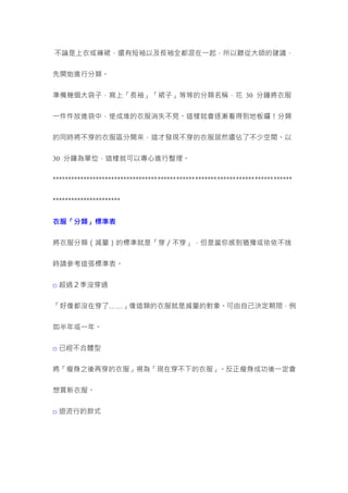不論是上衣或褲裙，還有短袖以及長袖全都混在一起，所以聽從大師的建議，
先開始進行分類。
準備幾個大袋子，寫上「長袖」「裙子」等等的分類名稱，花 30 分鐘將衣服
一件件放進袋中，使成堆的衣服消失不見。這樣就會逐漸看得到地板囉！分類
的同時將不穿的衣服區分開來，這才發現不穿的衣服居然還佔了不少空間。以
30 分鐘為單位，這樣就可以專心進行整理。
*****************************************************************************
**********************
衣服「分類」標準表
將衣服分類（減量）的標準就是「穿／不穿」，但是當你感到猶豫或依依不捨
時請參考這張標準表。
□ 超過２季沒穿過
「好像都沒在穿了……」像這類的衣服就是減量的對象。可由自己決定期限，例
如半年或一年。
□ 已經不合體型
將「瘦身之後再穿的衣服」視為「現在穿不下的衣服」。反正瘦身成功後一定會
想買新衣服。
□ 退流行的款式
 