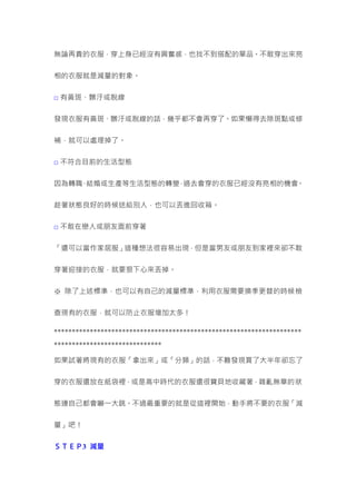 無論再貴的衣服，穿上身已經沒有興奮感，也找不到搭配的單品。不敢穿出來亮
相的衣服就是減量的對象。
□ 有黃斑、髒汙或脫線
發現衣服有黃斑、髒汙或脫線的話，幾乎都不會再穿了。如果懶得去除斑點或修
補，就可以處理掉了。
□ 不符合目前的生活型態
因為轉職、結婚或生產等生活型態的轉變，過去會穿的衣服已經沒有亮相的機會。
趁著狀態良好的時候送給別人，也可以丟進回收箱。
□ 不敢在戀人或朋友面前穿著
「還可以當作家居服」這種想法很容易出現，但是當男友或朋友到家裡來卻不敢
穿著迎接的衣服，就要狠下心來丟掉。
※ 除了上述標準，也可以有自己的減量標準，利用衣服需要換季更替的時候檢
查現有的衣服，就可以防止衣服增加太多！
*********************************************************************
******************************
如果試著將現有的衣服「拿出來」或「分類」的話，不難發現買了大半年卻忘了
穿的衣服還放在紙袋裡，或是高中時代的衣服還很寶貝地收藏著，雜亂無章的狀
態連自己都會嚇一大跳。不過最重要的就是從這裡開始，動手將不要的衣服「減
量」吧！
ＳＴＥＰ3 減量
 