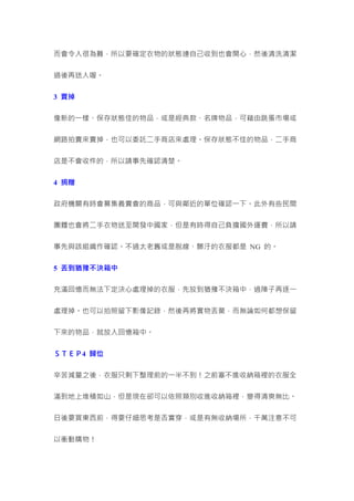 而會令人很為難，所以要確定衣物的狀態連自己收到也會開心，然後清洗清潔
過後再送人喔。
3 賣掉
像新的一樣、保存狀態佳的物品，或是經典款、名牌物品，可藉由跳蚤市場或
網路拍賣來賣掉，也可以委託二手商店來處理。保存狀態不佳的物品，二手商
店是不會收件的，所以請事先確認清楚。
4 捐贈
政府機關有時會募集義賣會的商品，可與鄰近的單位確認一下。此外有些民間
團體也會將二手衣物送至開發中國家，但是有時得自己負擔國外運費，所以請
事先與該組織作確認。不過太老舊或是脫線、髒汙的衣服都是 NG 的。
5 丟到猶豫不決箱中
充滿回憶而無法下定決心處理掉的衣服，先放到猶豫不決箱中，過陣子再逐一
處理掉。也可以拍照留下影像記錄，然後再將實物丟棄，而無論如何都想保留
下來的物品，就放入回憶箱中。
ＳＴＥＰ4 歸位
辛苦減量之後，衣服只剩下整理前的一半不到！之前塞不進收納箱裡的衣服全
滿到地上堆積如山，但是現在卻可以依照類別收進收納箱裡，變得清爽無比。
日後要買東西前，得要仔細思考是否實穿，或是有無收納場所，千萬注意不可
以衝動購物！
 