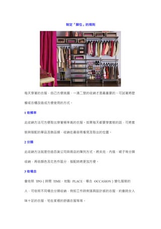 制定「歸位」的規則
每天穿著的衣服，自己方便挑選、一清二楚的收納才是最重要的。可試著將壁
櫥或衣櫃改造成方便使用的方式。
1 依頻率
此收納方法可方便取出穿著頻率高的衣服。如果每天都要穿套裝的話，可將套
裝與搭配的單品及飾品類，收納在最容易看見及取出的位置。
2 分類
此收納方法就是仿造百貨公司與商店的陳列方式。將夾克、內搭、裙子等分類
收納，再依顏色及花色作區分，搭配時將更加方便。
3 依場合
會依照 TPO（時間 TIME、地點 PLACE、場合 OCCASION）變化服裝的
人，可依照不同場合分類收納，例如工作時俐落具設計感的衣服、約會時女人
味十足的衣服、宅在家裡的舒適衣服等等。
 