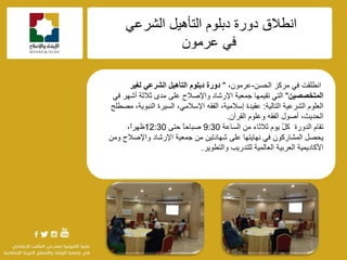 f
‫أيالق‬ً١٘‫اٌزأ‬ ٍَٛ‫دث‬ ‫دٚسح‬ٟ‫اٌؾشػ‬
ِْٛ‫ػش‬ ٟ‫ف‬
ٟ‫ف‬ ‫أيٍمذ‬‫ِشوض‬ٓ‫اٌؾغ‬-،ِْٛ‫ػش‬"‫دورة‬‫لغٍر‬ ً‫الشرع‬ ‫التأهٍل‬ ‫دبلوم‬
‫المتخصصٍن‬"‫اإلسؽبد‬ ‫عّؼ١خ‬ ‫رم١ّٙب‬ ٟ‫اٌز‬‫ٚاإلفالػ‬ٟ‫ف‬ ‫أؽٙش‬ ‫صالصخ‬ ٜ‫ِذ‬ ٍٝ‫ػ‬
ٍَٛ‫اٌؼ‬‫اٌزبٌ١خ‬ ‫اٌؾشػ١خ‬:‫ِقيٍؼ‬ ،‫إٌجٛ٠خ‬ ‫اٌغ١شح‬ ،ِٟ‫اإلعال‬ ٗ‫اٌفم‬ ،‫إعالِ١خ‬ ‫ػم١ذح‬
ٗ‫اٌفم‬ ‫أفٛي‬ ،‫اٌؾذ٠ش‬ْ‫اٌمشآ‬ ٍَٛ‫ٚػ‬.
َ‫رمب‬‫اٌغبػخ‬ ِٓ ‫صالصبء‬ َٛ٠ ًّ‫و‬ ‫اٌذٚسح‬9:30ً‫ب‬‫فجبؽ‬ٝ‫ؽز‬12:30،ً‫ا‬‫ظٙش‬
ْٛ‫اٌّؾبسو‬ ً‫٠ؾق‬ٟ‫ف‬ٍٝ‫ػ‬ ‫ٔٙب٠زٙب‬‫اإلسؽبد‬ ‫عّؼ١خ‬ ِٓ ٓ١‫ؽٙبدر‬ِٓٚ ‫ٚاإلفالػ‬
‫ٌٍزذس٠ت‬ ‫اٌؼبٌّ١خ‬ ‫اٌؼشث١خ‬ ‫األوبد٠ّ١خ‬‫ٚاٌزيٛ٠ش‬.
 