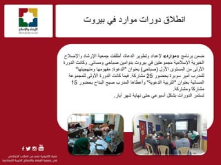 f
‫أيالق‬‫ث١شٚد‬ ٟ‫ف‬ ‫ِٛاسد‬ ‫دٚساد‬
ّٓ‫م‬‫ثشٔبِظ‬«‫موارد‬»‫ٚريٛ٠ش‬ ‫إلػذاد‬‫اٌذػبح‬،‫ٚاإلفالػ‬ ‫اإلسؽبد‬ ‫عّؼ١خ‬ ‫أىٍمذ‬
‫اإلعالِ١خ‬ ‫اٌخ١ش٠خ‬ٟ‫فجبؽ‬ ٓ١ِ‫ثذٚا‬ ‫ث١شٚد‬ ٟ‫ف‬ ٓ١‫ِغّٛػز‬ٟ‫ِٚغبئ‬.‫اٌذٚسح‬ ‫ٚوبٔذ‬
‫األٚي‬ ٜٛ‫اٌّغز‬ ِٓ ٌٝٚ‫األ‬(ٟ‫فجبؽ‬)ْ‫ثؼٕٛا‬"‫اٌذػٛح‬:‫ِٕٚٙغ١زٙب‬ ‫ِفِٙٛٙب‬"
‫ثؾنٛس‬ ‫عٛثشح‬ ‫أِ١ش‬ ‫ٌٍّذسة‬25‫ِؾبسوخ‬.‫ف١ّب‬‫وبٔذ‬‫اٌذٚسح‬ٌٝٚ‫األ‬ٌ‫ٍّغّٛػخ‬
‫اٌّغبئ١خ‬ْ‫ثؼٕٛا‬"‫اٌذػٛ٠خ‬ ‫اٌزشث١خ‬"ٚ‫أػي‬‫ب٘ب‬‫اٌّذسة‬‫ثؾنٛس‬ ‫اٌجذاػ‬ ‫فجؼ‬15
‫ِؾبسو‬ً‫ب‬‫ِٚؾبسوخ‬.
‫رغزّش‬‫أ٠بس‬ ‫ؽٙش‬ ‫ٔٙب٠خ‬ ٝ‫ؽز‬ ٟ‫أعجٛػ‬ ً‫ثؾى‬ ‫اٌذٚساد‬.
 