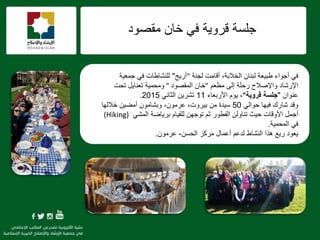 f
‫عٍغخ‬‫ِمقٛد‬ ْ‫خب‬ ٟ‫ف‬ ‫لشٚ٠خ‬
‫ٌغٕخ‬ ‫ألبِذ‬ ،‫اٌخالثخ‬ ْ‫ٌجٕب‬ ‫ىج١ؼخ‬ ‫أعٛاء‬ ٟ‫ف‬"٠‫أس‬‫ظ‬"‫عّؼ١خ‬ ٟ‫ف‬ ‫ٌٍٕؾبىبد‬
ُ‫ِيؼ‬ ٌٝ‫إ‬ ‫سؽٍخ‬ ‫ٚاإلفالػ‬ ‫اإلسؽبد‬"ْ‫خب‬‫اٌّمقٛد‬"‫ِٚؾّ١خ‬‫رؾذ‬ ً٠‫رؼٕب‬
ْ‫ػٕٛا‬"‫قروٌة‬ ‫جلسة‬"‫األسثؼبء‬ َٛ٠ ،11ٟٔ‫اٌضب‬ ٓ٠‫رؾش‬2015.
‫ٚلذ‬‫ؽبسن‬ٌٟ‫ؽٛا‬ ‫ف١ٙب‬50،‫ث١شٚد‬ ِٓ ‫ع١ذح‬ِْٛ‫ػش‬،‫خالٌٙب‬ ٓ١‫أِن‬ ِْٛ‫ٚثؾب‬
ٟ‫اٌّؾ‬ ‫ثش٠بمخ‬ َ‫ٌٍم١ب‬ ٓٙ‫رٛع‬ ُ‫ص‬ ‫اٌفيٛس‬ ٌٓٚ‫رٕب‬ ‫ؽ١ش‬ ‫األٚلبد‬ ًّ‫أع‬(Hiking)
‫اٌّؾّ١خ‬ ٟ‫ف‬.
ٓ‫اٌؾغ‬ ‫ِشوض‬ ‫أػّبي‬ ُ‫ٌذػ‬ ‫إٌؾبه‬ ‫٘زا‬ ‫س٠غ‬ ‫٠ؼٛد‬-ِْٛ‫ػش‬.
 