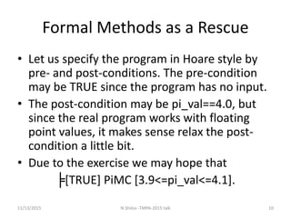 Formal Methods as a Rescue
• Let us specify the program in Hoare style by
pre- and post-conditions. The pre-condition
may be TRUE since the program has no input.
• The post-condition may be pi_val==4.0, but
since the real program works with floating
point values, it makes sense relax the post-
condition a little bit.
• Due to the exercise we may hope that
╞[TRUE] PiMC [3.9<=pi_val<=4.1].
11/13/2015 10N.Shilov -TMPA-2015 talk
 
