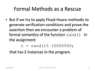 Formal Methods as a Rescue
• But if we try to apply Floyd-Hoare methodic to
generate verification conditions and prove the
assertion then we encounter a problem of
formal semantics of the function rand() in
the assignment
r = rand()% 10000000;
that has 2 instances in the program.
11/13/2015 11N.Shilov -TMPA-2015 talk
 