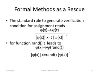 Formal Methods as a Rescue
• The standard rule to generate verification
condition for assignment reads
(x)(t)
;
[(x)] x=t [(x)]
• for function rand()it leads to
(x)(rand())
.
[(x)] x=rand() [(x)]
11/13/2015 12N.Shilov -TMPA-2015 talk
 