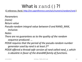 What is rand()?!
(C reference. Rand. http://en.cppreference.com/w/c/numeric/random/rand.)
Parameters
(none)
Return value
Pseudo-random integral value between ​0​ and RAND_MAX,
inclusive.
Notes
There are no guarantees as to the quality of the random
sequence produced. …
POSIX requires that the period of the pseudo-random number
generator used by rand is at least 232
POSIX offered a thread-safe version of rand called rand_r, which
is obsolete in favor of the drand48 family of functions.
11/13/2015 13N.Shilov -TMPA-2015 talk
 