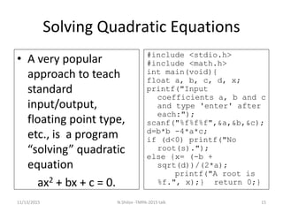 Solving Quadratic Equations
• A very popular
approach to teach
standard
input/output,
floating point type,
etc., is a program
“solving” quadratic
equation
ax2 + bx + c = 0.
#include <stdio.h>
#include <math.h>
int main(void){
float a, b, c, d, x;
printf("Input
coefficients a, b and c
and type 'enter' after
each:");
scanf("%f%f%f",&a,&b,&c);
d=b*b -4*a*c;
if (d<0) printf("No
root(s).");
else {x= (-b +
sqrt(d))/(2*a);
printf("A root is
%f.", x);} return 0;}
11/13/2015 15N.Shilov -TMPA-2015 talk
 