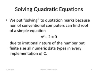 Solving Quadratic Equations
• We put “solving” to quotation marks because
non of conventional computers can find root
of a simple equation
x2 – 2 = 0
due to irrational nature of the number but
finite size all numeric data types in every
implementation of C.
11/13/2015 16N.Shilov -TMPA-2015 talk
 