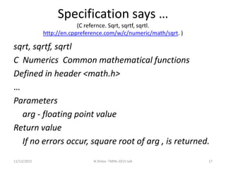 Specification says …
(C refernce. Sqrt, sqrtf, sqrtl.
http://en.cppreference.com/w/c/numeric/math/sqrt. )
sqrt, sqrtf, sqrtl
C Numerics Common mathematical functions
Defined in header <math.h>
…
Parameters
arg - floating point value
Return value
If no errors occur, square root of arg , is returned.
11/13/2015 17N.Shilov -TMPA-2015 talk
 