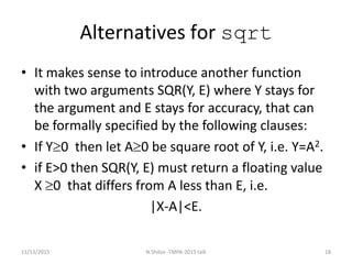 Alternatives for sqrt
• It makes sense to introduce another function
with two arguments SQR(Y, E) where Y stays for
the argument and E stays for accuracy, that can
be formally specified by the following clauses:
• If Y0 then let A0 be square root of Y, i.e. Y=A2.
• if E>0 then SQR(Y, E) must return a floating value
X 0 that differs from A less than E, i.e.
|X-A|<E.
11/13/2015 18N.Shilov -TMPA-2015 talk
 