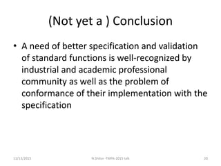 (Not yet a ) Conclusion
• A need of better specification and validation
of standard functions is well-recognized by
industrial and academic professional
community as well as the problem of
conformance of their implementation with the
specification
11/13/2015 20N.Shilov -TMPA-2015 talk
 