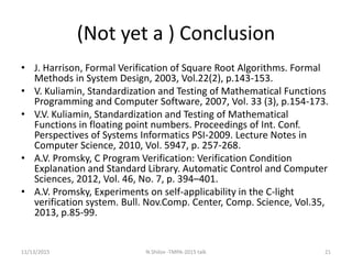 (Not yet a ) Conclusion
• J. Harrison, Formal Verification of Square Root Algorithms. Formal
Methods in System Design, 2003, Vol.22(2), p.143-153.
• V. Kuliamin, Standardization and Testing of Mathematical Functions
Programming and Computer Software, 2007, Vol. 33 (3), p.154-173.
• V.V. Kuliamin, Standardization and Testing of Mathematical
Functions in floating point numbers. Proceedings of Int. Conf.
Perspectives of Systems Informatics PSI-2009. Lecture Notes in
Computer Science, 2010, Vol. 5947, p. 257-268.
• A.V. Promsky, C Program Verification: Verification Condition
Explanation and Standard Library. Automatic Control and Computer
Sciences, 2012, Vol. 46, No. 7, p. 394–401.
• A.V. Promsky, Experiments on self-applicability in the C-light
verification system. Bull. Nov.Comp. Center, Comp. Science, Vol.35,
2013, p.85-99.
11/13/2015 21N.Shilov -TMPA-2015 talk
 