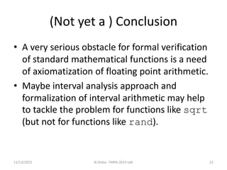 (Not yet a ) Conclusion
• A very serious obstacle for formal verification
of standard mathematical functions is a need
of axiomatization of floating point arithmetic.
• Maybe interval analysis approach and
formalization of interval arithmetic may help
to tackle the problem for functions like sqrt
(but not for functions like rand).
11/13/2015 22N.Shilov -TMPA-2015 talk
 