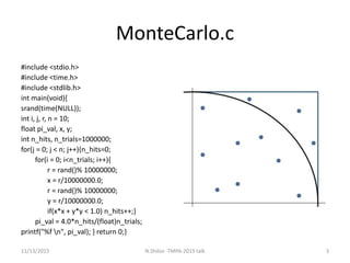 MonteCarlo.c
#include <stdio.h>
#include <time.h>
#include <stdlib.h>
int main(void){
srand(time(NULL));
int i, j, r, n = 10;
float pi_val, x, y;
int n_hits, n_trials=1000000;
for(j = 0; j < n; j++){n_hits=0;
for(i = 0; i<n_trials; i++){
r = rand()% 10000000;
x = r/10000000.0;
r = rand()% 10000000;
y = r/10000000.0;
if(x*x + y*y < 1.0) n_hits++;}
pi_val = 4.0*n_hits/(float)n_trials;
printf("%f n", pi_val); } return 0;}
11/13/2015 3N.Shilov -TMPA-2015 talk
 