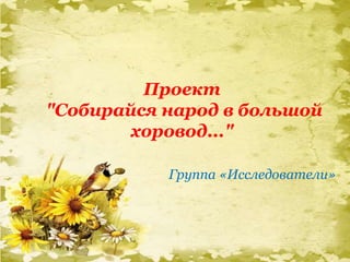 Проект
"Собирайся народ в большой
хоровод..."
Группа «Исследователи»
 